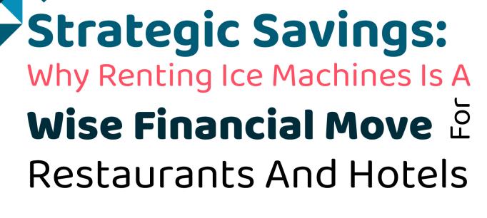 Strategic Savings: Why Renting Ice Machines Is A Wise Financial Move For Restaurants And Hotels